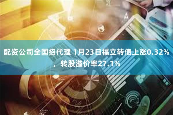 配资公司全国招代理 1月23日福立转债上涨0.32%，转股溢价率27.1%