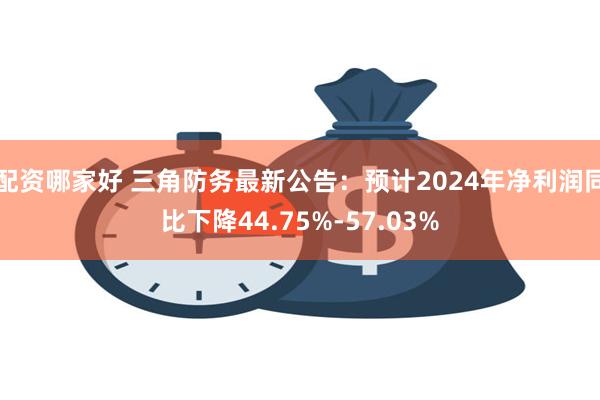 配资哪家好 三角防务最新公告：预计2024年净利润同比下降44.75%-57.03%